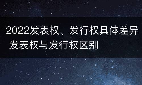2022发表权、发行权具体差异 发表权与发行权区别
