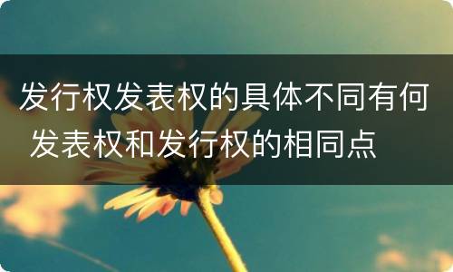 发行权发表权的具体不同有何 发表权和发行权的相同点