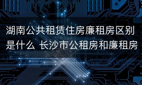 湖南公共租赁住房廉租房区别是什么 长沙市公租房和廉租房的区别