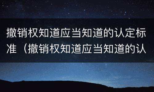 撤销权知道应当知道的认定标准（撤销权知道应当知道的认定标准是）