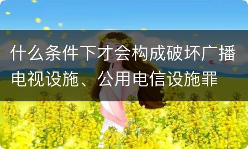 什么条件下才会构成破坏广播电视设施、公用电信设施罪