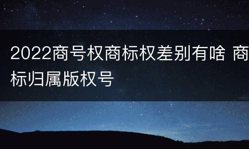 2022商号权商标权差别有啥 商标归属版权号