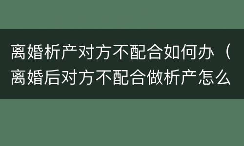 离婚析产对方不配合如何办（离婚后对方不配合做析产怎么办）