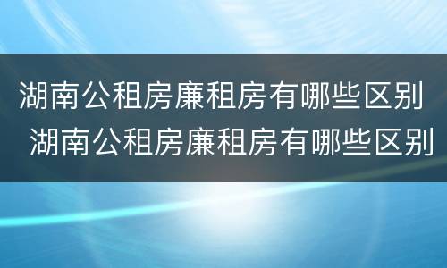 湖南公租房廉租房有哪些区别 湖南公租房廉租房有哪些区别图片
