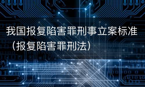 我国报复陷害罪刑事立案标准（报复陷害罪刑法）