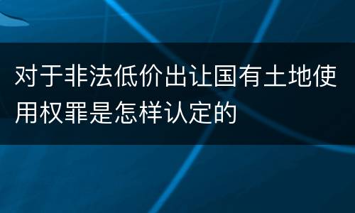 对于非法低价出让国有土地使用权罪是怎样认定的