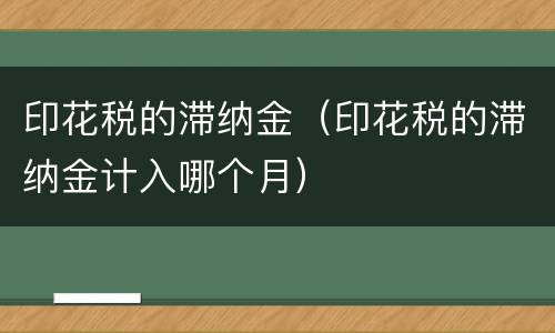 印花税的滞纳金（印花税的滞纳金计入哪个月）
