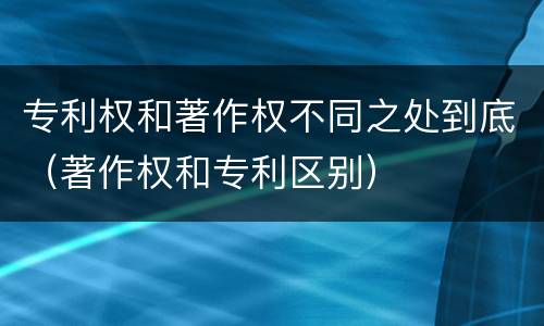 专利权和著作权不同之处到底（著作权和专利区别）