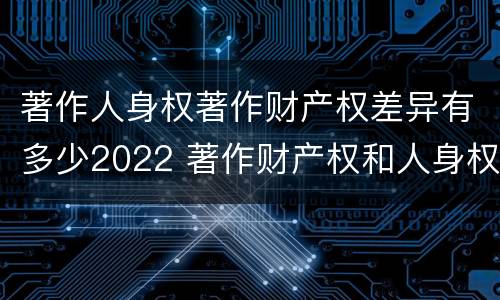 著作人身权著作财产权差异有多少2022 著作财产权和人身权的区别