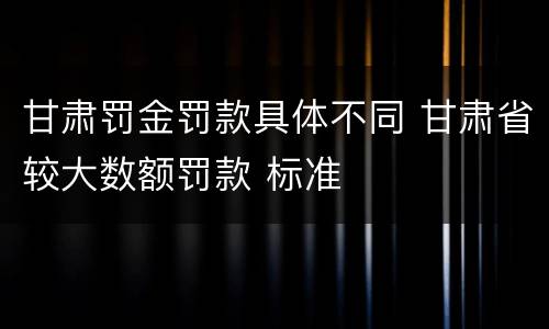 甘肃罚金罚款具体不同 甘肃省较大数额罚款 标准