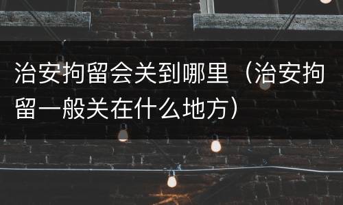 治安拘留会关到哪里（治安拘留一般关在什么地方）