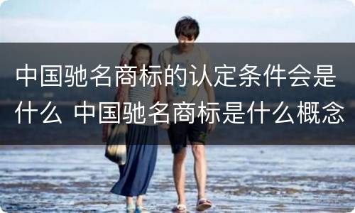 中国驰名商标的认定条件会是什么 中国驰名商标是什么概念