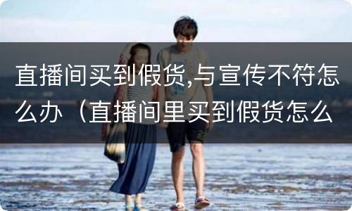 直播间买到假货,与宣传不符怎么办（直播间里买到假货怎么办）