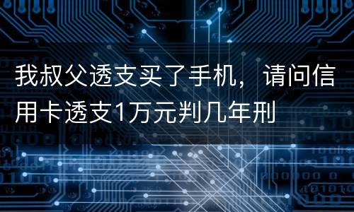 我叔父透支买了手机，请问信用卡透支1万元判几年刑