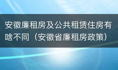 安徽廉租房及公共租赁住房有啥不同（安徽省廉租房政策）