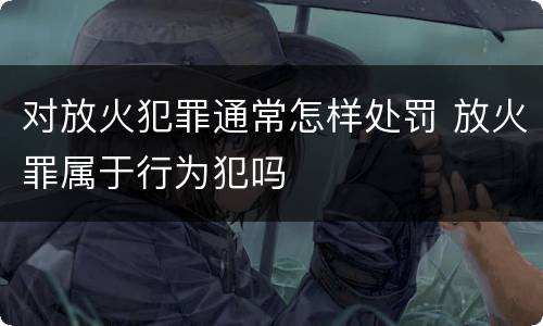 对放火犯罪通常怎样处罚 放火罪属于行为犯吗