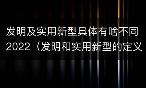 发明及实用新型具体有啥不同2022（发明和实用新型的定义）