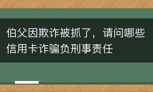 伯父因欺诈被抓了，请问哪些信用卡诈骗负刑事责任