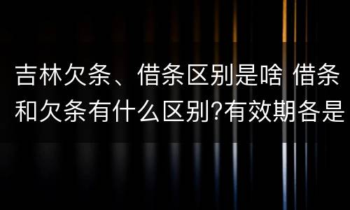 吉林欠条、借条区别是啥 借条和欠条有什么区别?有效期各是多少?
