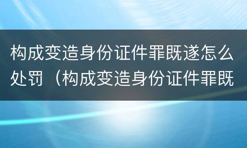 构成变造身份证件罪既遂怎么处罚（构成变造身份证件罪既遂怎么处罚）