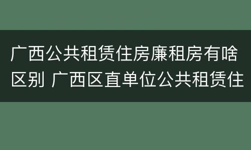 广西公共租赁住房廉租房有啥区别 广西区直单位公共租赁住房