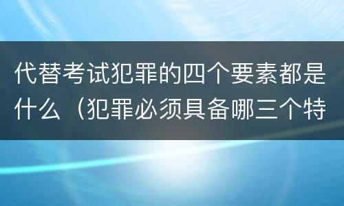 代替考试犯罪的四个要素都是什么（犯罪必须具备哪三个特征）