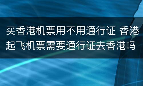 买香港机票用不用通行证 香港起飞机票需要通行证去香港吗?