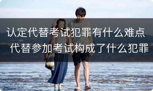 认定代替考试犯罪有什么难点 代替参加考试构成了什么犯罪