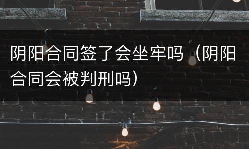 阴阳合同签了会坐牢吗（阴阳合同会被判刑吗）