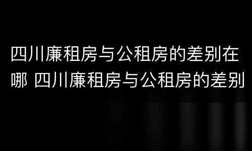 四川廉租房与公租房的差别在哪 四川廉租房与公租房的差别在哪里