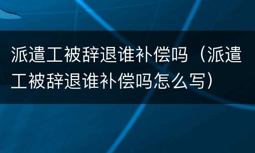 派遣工被辞退谁补偿吗（派遣工被辞退谁补偿吗怎么写）