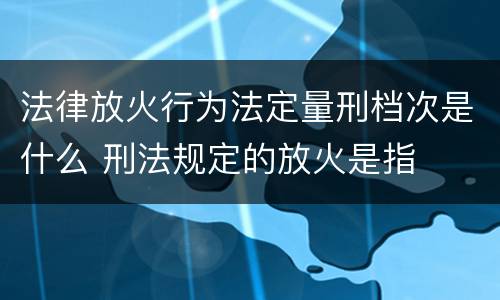 法律放火行为法定量刑档次是什么 刑法规定的放火是指
