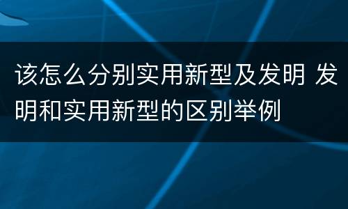 该怎么分别实用新型及发明 发明和实用新型的区别举例