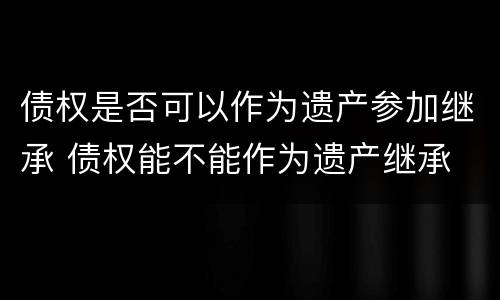 债权是否可以作为遗产参加继承 债权能不能作为遗产继承
