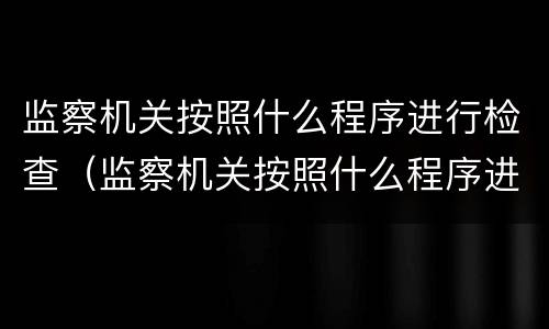 监察机关按照什么程序进行检查（监察机关按照什么程序进行检查工作）