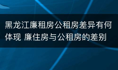 黑龙江廉租房公租房差异有何体现 廉住房与公租房的差别
