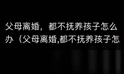 父母离婚，都不抚养孩子怎么办（父母离婚,都不抚养孩子怎么办呀）