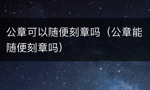 公章可以随便刻章吗（公章能随便刻章吗）