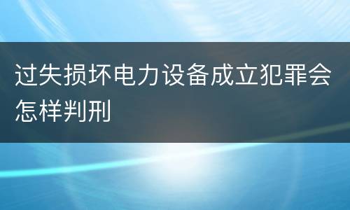 过失损坏电力设备成立犯罪会怎样判刑