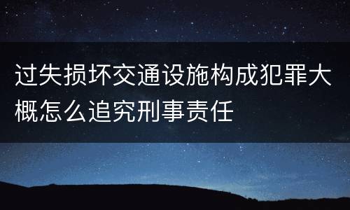 过失损坏交通设施构成犯罪大概怎么追究刑事责任