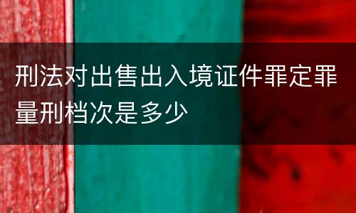 刑法对出售出入境证件罪定罪量刑档次是多少