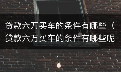 贷款六万买车的条件有哪些（贷款六万买车的条件有哪些呢）