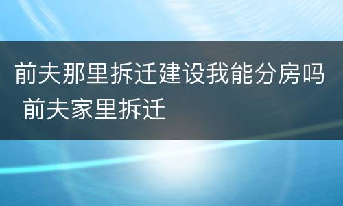前夫那里拆迁建设我能分房吗 前夫家里拆迁