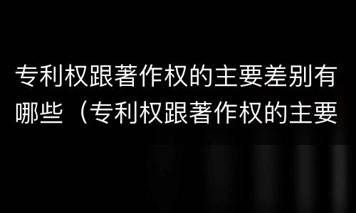 专利权跟著作权的主要差别有哪些（专利权跟著作权的主要差别有哪些呢）