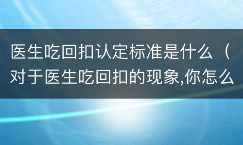 医生吃回扣认定标准是什么（对于医生吃回扣的现象,你怎么看?）