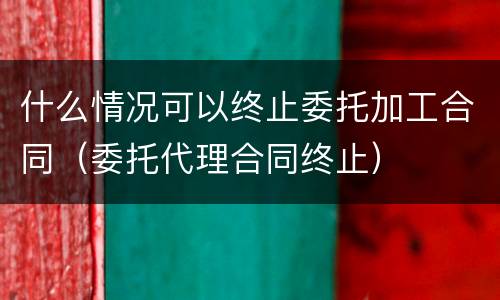 什么情况可以终止委托加工合同（委托代理合同终止）