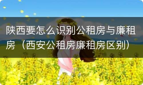 陕西要怎么识别公租房与廉租房（西安公租房廉租房区别）