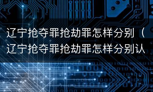 辽宁抢夺罪抢劫罪怎样分别（辽宁抢夺罪抢劫罪怎样分别认定）
