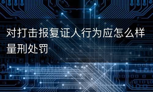 对打击报复证人行为应怎么样量刑处罚