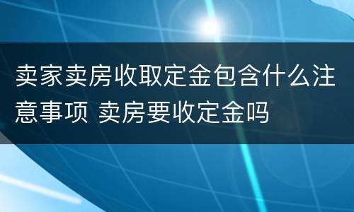 卖家卖房收取定金包含什么注意事项 卖房要收定金吗